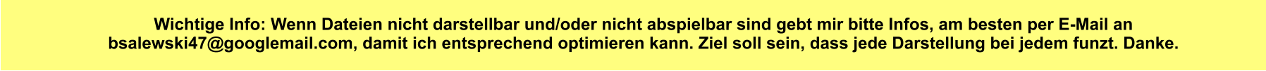 Wichtige Info: Wenn Dateien nicht darstellbar und/oder nicht abspielbar sind gebt mir bitte Infos, am besten per E-Mail an bsalewski47@googlemail.com, damit ich entsprechend optimieren kann. Ziel soll sein, dass jede Darstellung bei jedem funzt. Danke.
